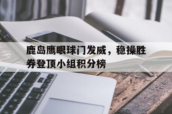 鹿岛鹰眼球门发威，稳操胜券登顶小组积分榜